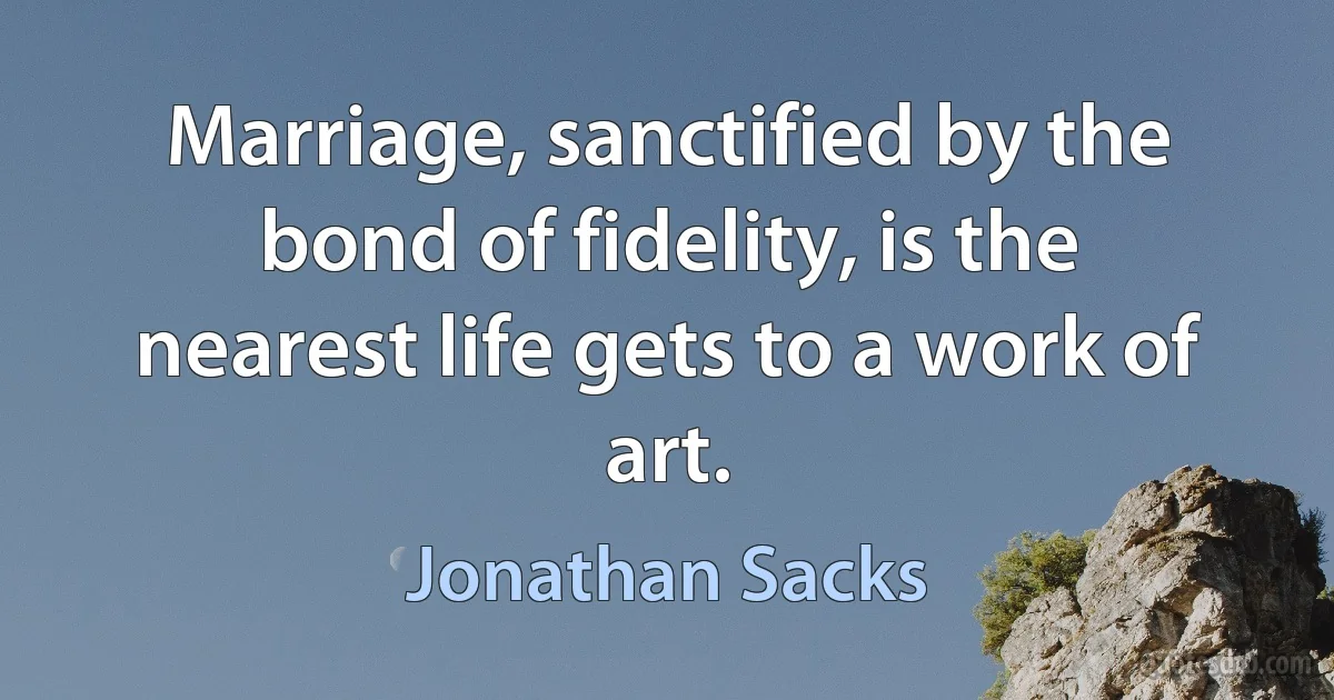 Marriage, sanctified by the bond of fidelity, is the nearest life gets to a work of art. (Jonathan Sacks)