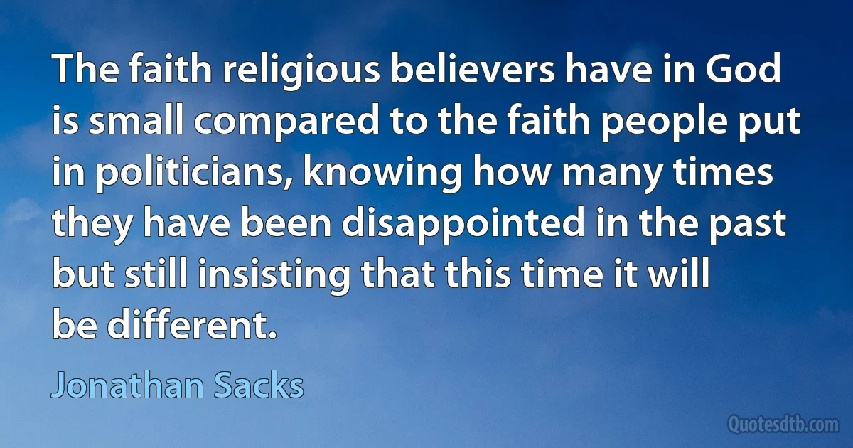 The faith religious believers have in God is small compared to the faith people put in politicians, knowing how many times they have been disappointed in the past but still insisting that this time it will be different. (Jonathan Sacks)