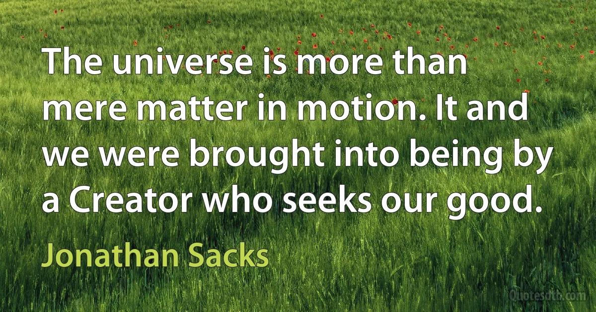 The universe is more than mere matter in motion. It and we were brought into being by a Creator who seeks our good. (Jonathan Sacks)