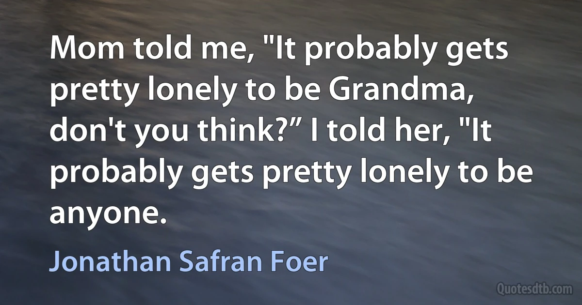 Mom told me, "It probably gets pretty lonely to be Grandma, don't you think?” I told her, "It probably gets pretty lonely to be anyone. (Jonathan Safran Foer)