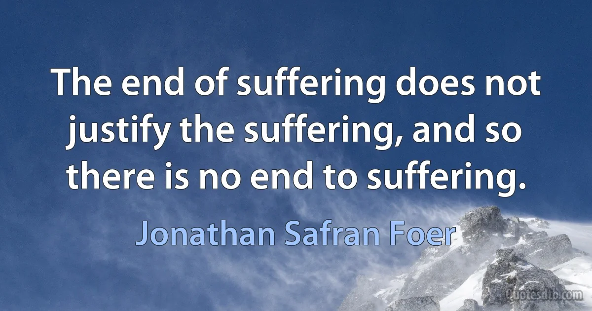 The end of suffering does not justify the suffering, and so there is no end to suffering. (Jonathan Safran Foer)