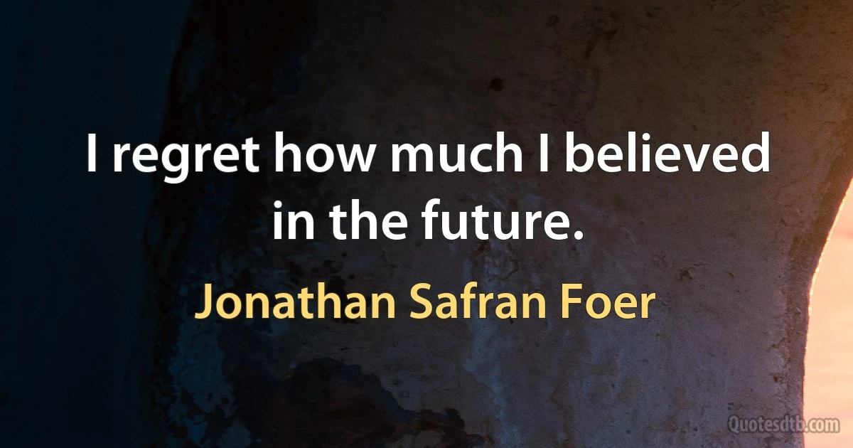 I regret how much I believed in the future. (Jonathan Safran Foer)