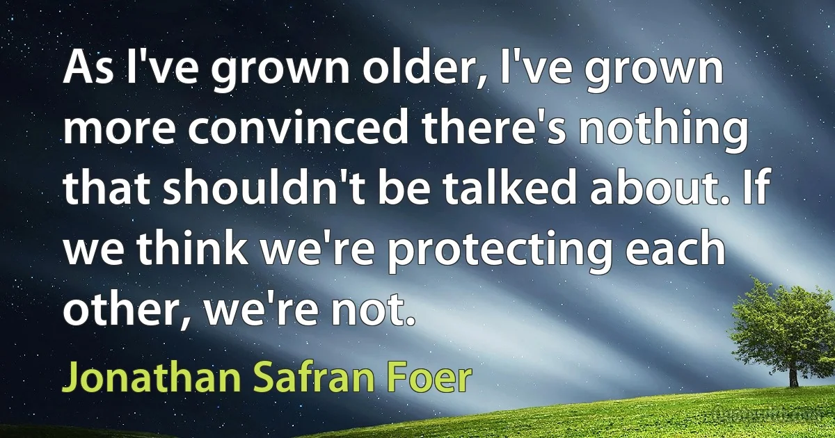 As I've grown older, I've grown more convinced there's nothing that shouldn't be talked about. If we think we're protecting each other, we're not. (Jonathan Safran Foer)