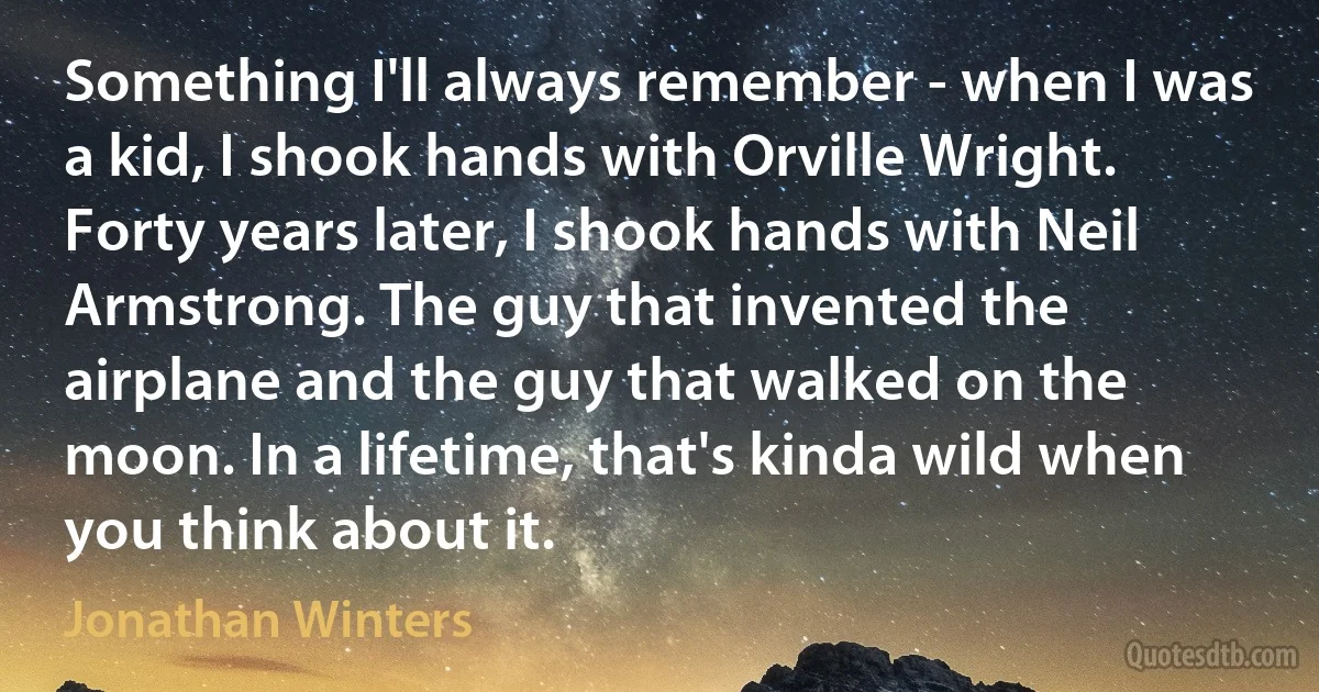 Something I'll always remember - when I was a kid, I shook hands with Orville Wright. Forty years later, I shook hands with Neil Armstrong. The guy that invented the airplane and the guy that walked on the moon. In a lifetime, that's kinda wild when you think about it. (Jonathan Winters)