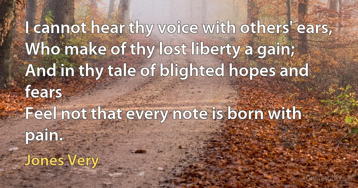 I cannot hear thy voice with others' ears,
Who make of thy lost liberty a gain;
And in thy tale of blighted hopes and fears
Feel not that every note is born with pain. (Jones Very)