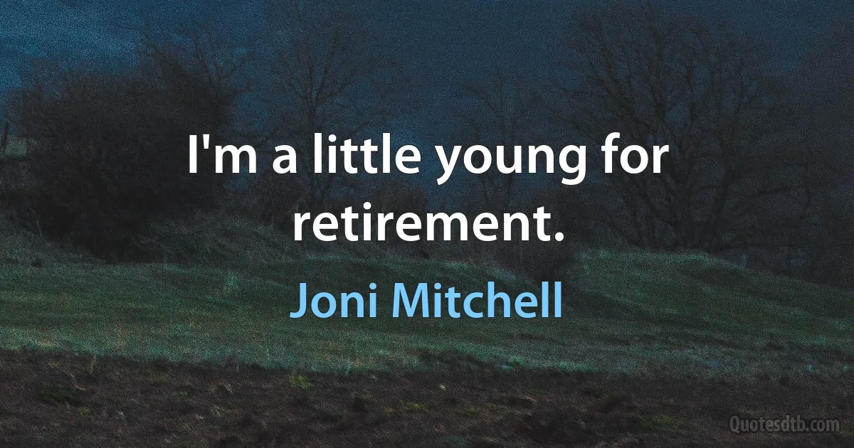 I'm a little young for retirement. (Joni Mitchell)