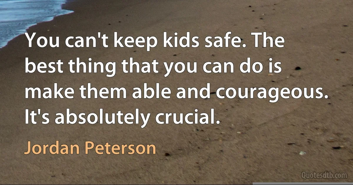 You can't keep kids safe. The best thing that you can do is make them able and courageous. It's absolutely crucial. (Jordan Peterson)