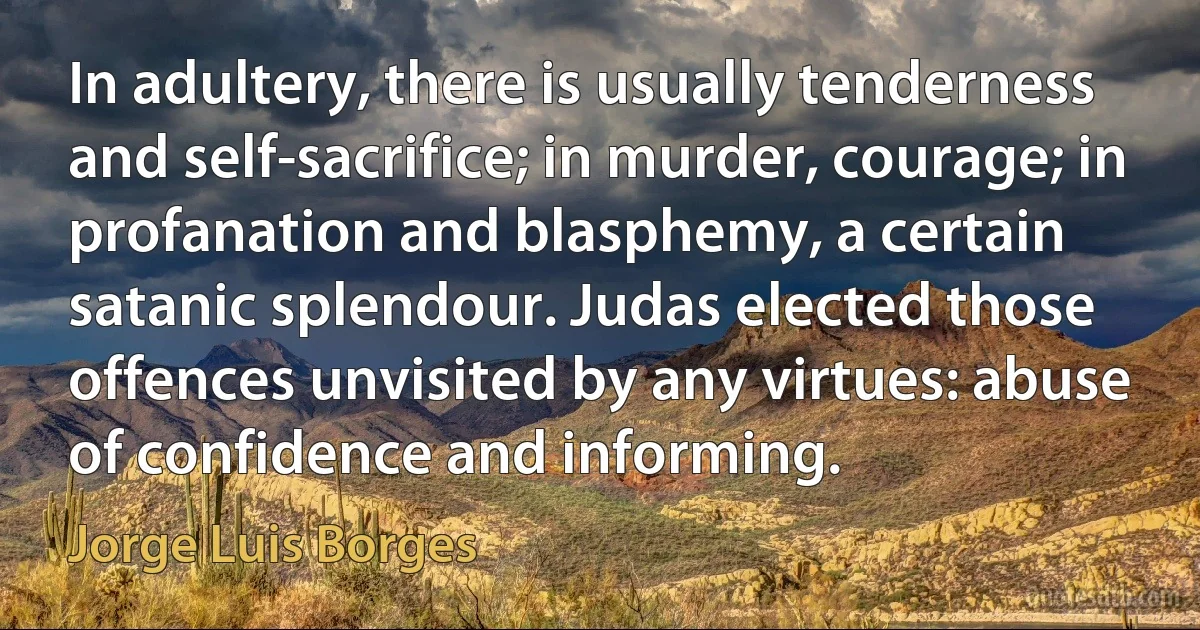 In adultery, there is usually tenderness and self-sacrifice; in murder, courage; in profanation and blasphemy, a certain satanic splendour. Judas elected those offences unvisited by any virtues: abuse of confidence and informing. (Jorge Luis Borges)