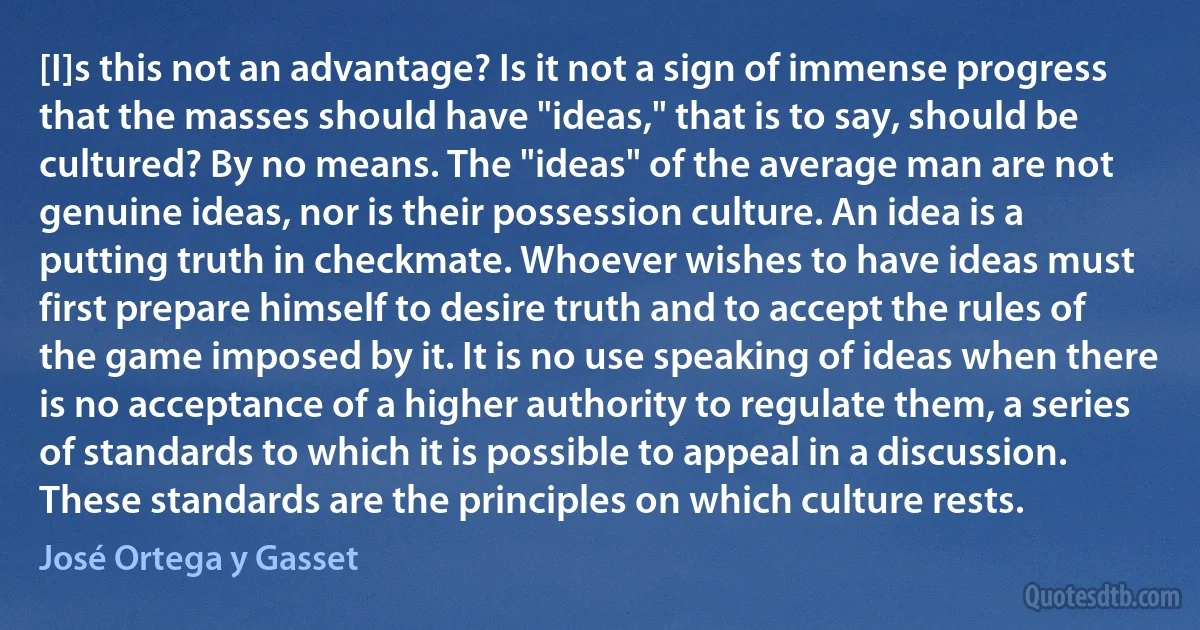 [I]s this not an advantage? Is it not a sign of immense progress that the masses should have "ideas," that is to say, should be cultured? By no means. The "ideas" of the average man are not genuine ideas, nor is their possession culture. An idea is a putting truth in checkmate. Whoever wishes to have ideas must first prepare himself to desire truth and to accept the rules of the game imposed by it. It is no use speaking of ideas when there is no acceptance of a higher authority to regulate them, a series of standards to which it is possible to appeal in a discussion. These standards are the principles on which culture rests. (José Ortega y Gasset)