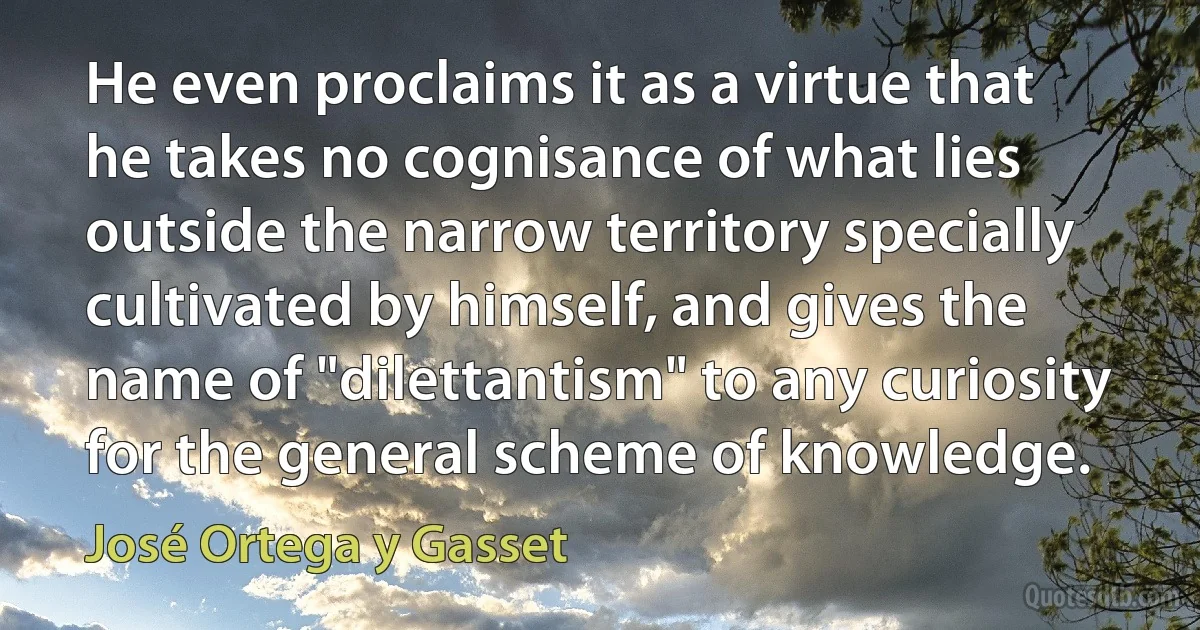 He even proclaims it as a virtue that he takes no cognisance of what lies outside the narrow territory specially cultivated by himself, and gives the name of "dilettantism" to any curiosity for the general scheme of knowledge. (José Ortega y Gasset)