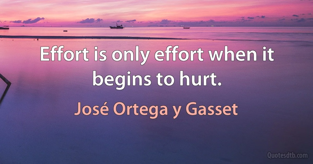 Effort is only effort when it begins to hurt. (José Ortega y Gasset)