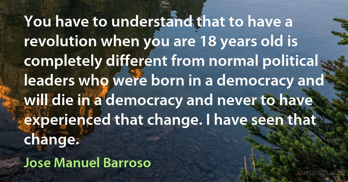 You have to understand that to have a revolution when you are 18 years old is completely different from normal political leaders who were born in a democracy and will die in a democracy and never to have experienced that change. I have seen that change. (Jose Manuel Barroso)