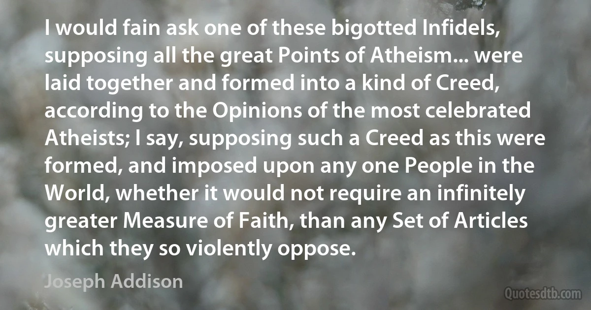 I would fain ask one of these bigotted Infidels, supposing all the great Points of Atheism... were laid together and formed into a kind of Creed, according to the Opinions of the most celebrated Atheists; I say, supposing such a Creed as this were formed, and imposed upon any one People in the World, whether it would not require an infinitely greater Measure of Faith, than any Set of Articles which they so violently oppose. (Joseph Addison)