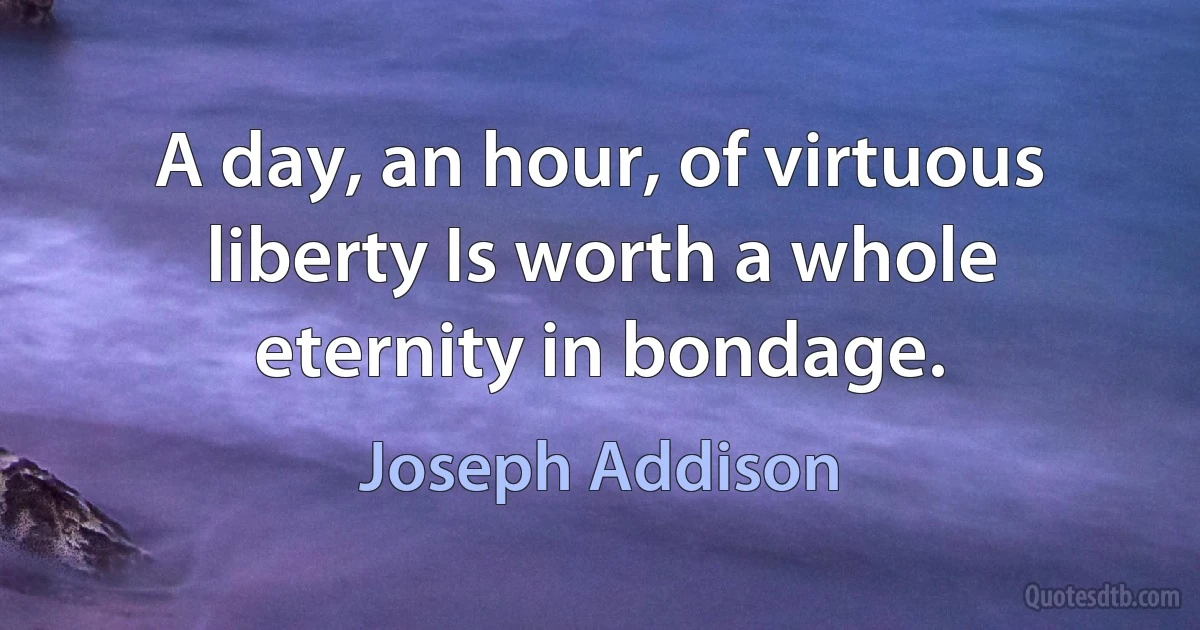 A day, an hour, of virtuous liberty Is worth a whole eternity in bondage. (Joseph Addison)