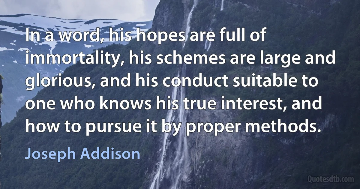 In a word, his hopes are full of immortality, his schemes are large and glorious, and his conduct suitable to one who knows his true interest, and how to pursue it by proper methods. (Joseph Addison)