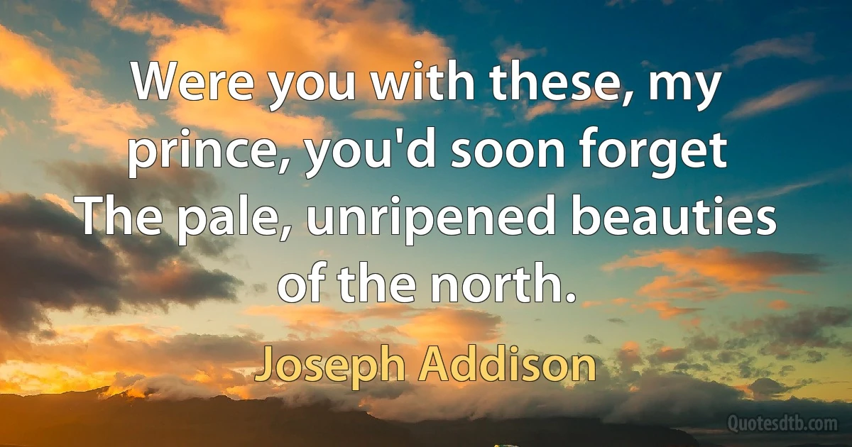 Were you with these, my prince, you'd soon forget
The pale, unripened beauties of the north. (Joseph Addison)