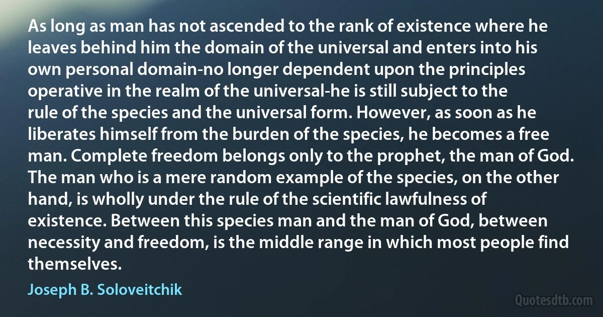 As long as man has not ascended to the rank of existence where he leaves behind him the domain of the universal and enters into his own personal domain-no longer dependent upon the principles operative in the realm of the universal-he is still subject to the rule of the species and the universal form. However, as soon as he liberates himself from the burden of the species, he becomes a free man. Complete freedom belongs only to the prophet, the man of God. The man who is a mere random example of the species, on the other hand, is wholly under the rule of the scientific lawfulness of existence. Between this species man and the man of God, between necessity and freedom, is the middle range in which most people find themselves. (Joseph B. Soloveitchik)