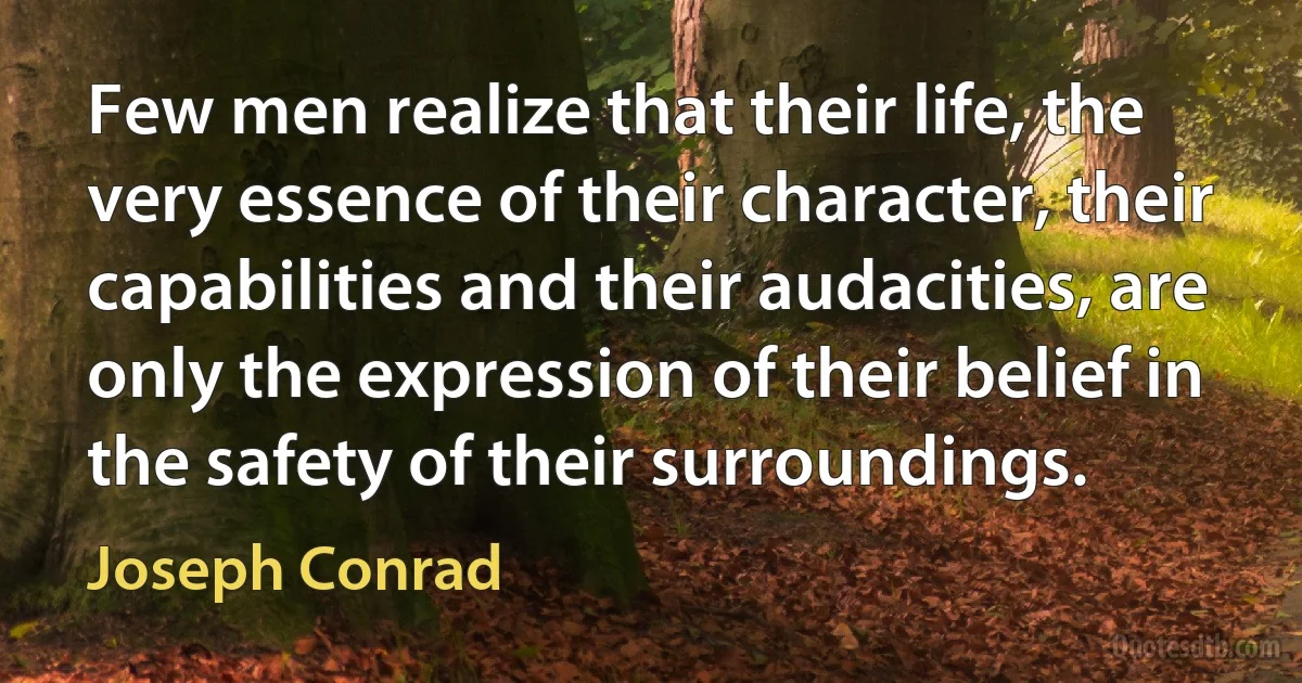 Few men realize that their life, the very essence of their character, their capabilities and their audacities, are only the expression of their belief in the safety of their surroundings. (Joseph Conrad)