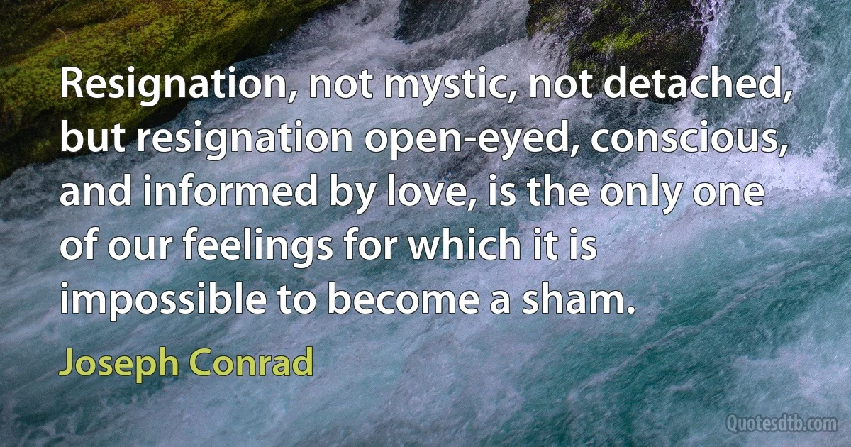 Resignation, not mystic, not detached, but resignation open-eyed, conscious, and informed by love, is the only one of our feelings for which it is impossible to become a sham. (Joseph Conrad)