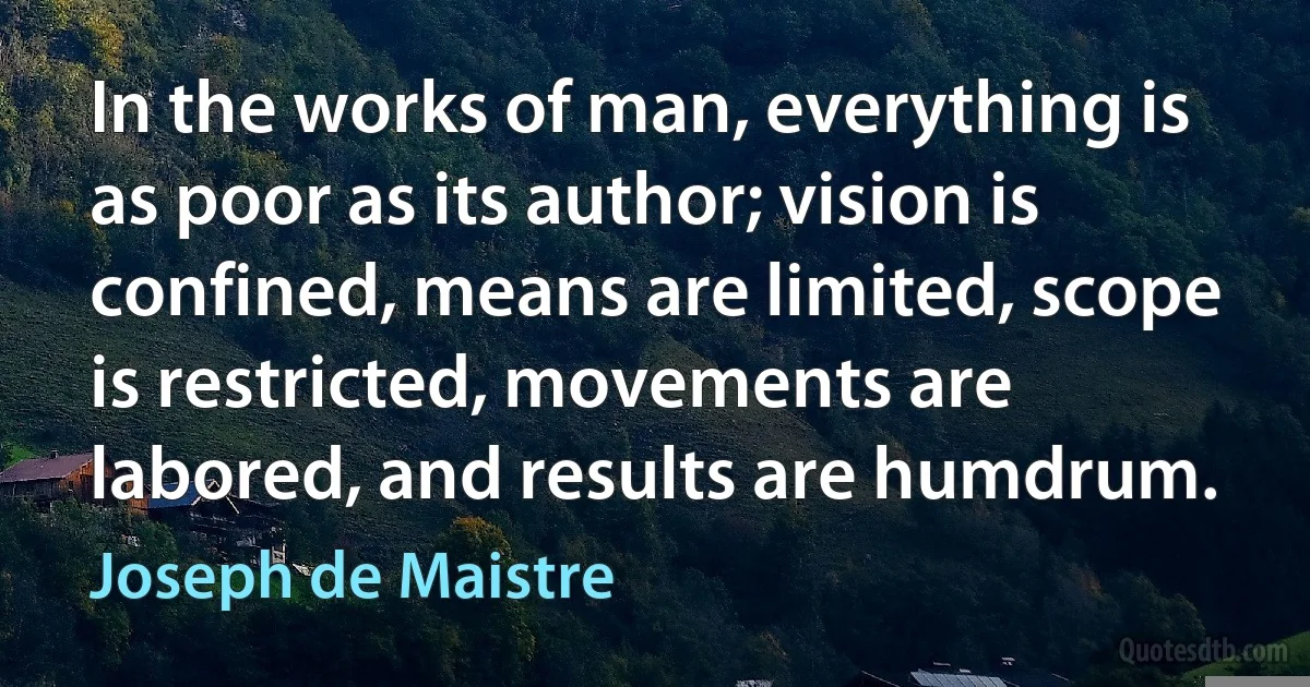 In the works of man, everything is as poor as its author; vision is confined, means are limited, scope is restricted, movements are labored, and results are humdrum. (Joseph de Maistre)