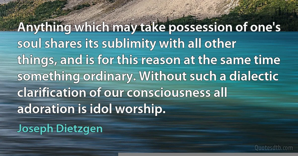 Anything which may take possession of one's soul shares its sublimity with all other things, and is for this reason at the same time something ordinary. Without such a dialectic clarification of our consciousness all adoration is idol worship. (Joseph Dietzgen)