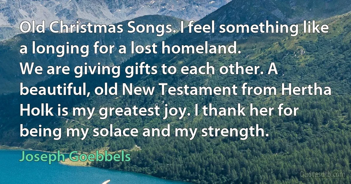 Old Christmas Songs. I feel something like a longing for a lost homeland.
We are giving gifts to each other. A beautiful, old New Testament from Hertha Holk is my greatest joy. I thank her for being my solace and my strength. (Joseph Goebbels)