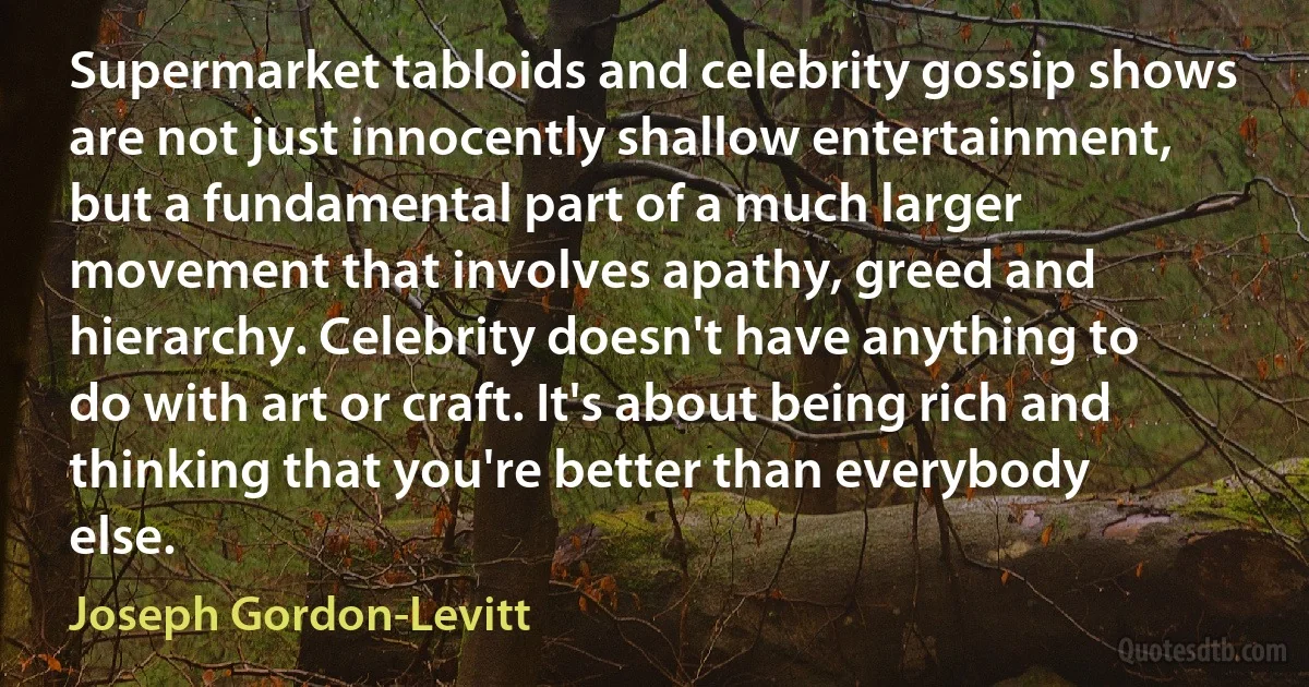 Supermarket tabloids and celebrity gossip shows are not just innocently shallow entertainment, but a fundamental part of a much larger movement that involves apathy, greed and hierarchy. Celebrity doesn't have anything to do with art or craft. It's about being rich and thinking that you're better than everybody else. (Joseph Gordon-Levitt)