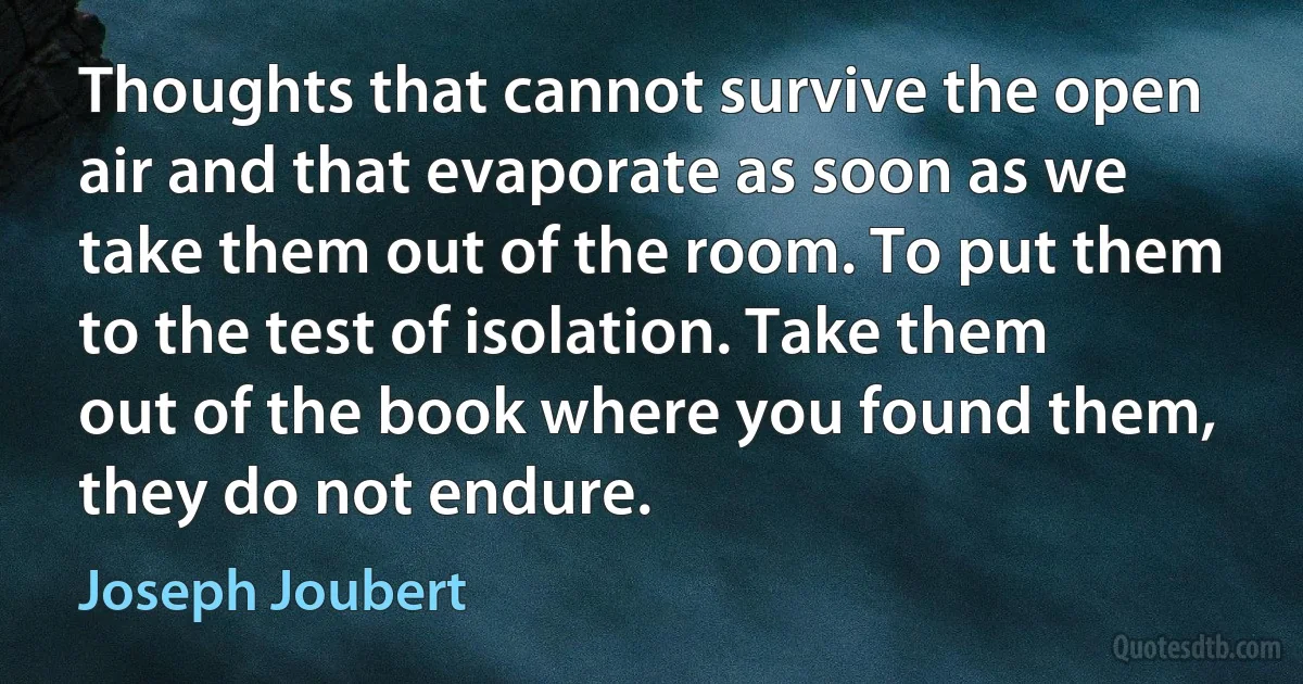 Thoughts that cannot survive the open air and that evaporate as soon as we take them out of the room. To put them to the test of isolation. Take them out of the book where you found them, they do not endure. (Joseph Joubert)