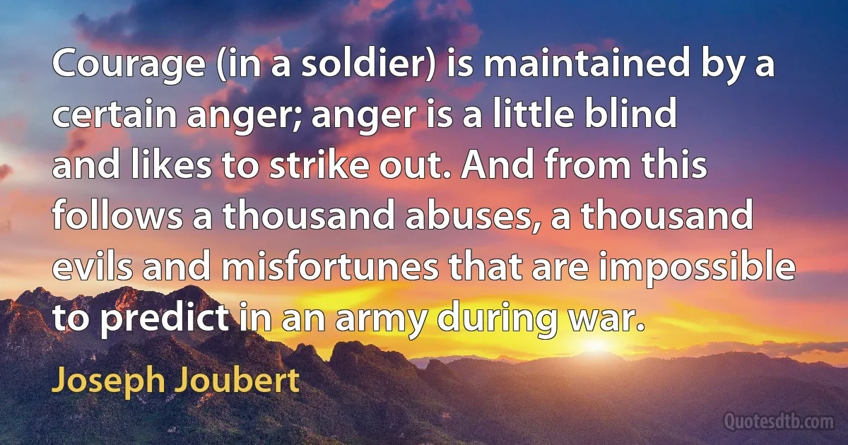 Courage (in a soldier) is maintained by a certain anger; anger is a little blind and likes to strike out. And from this follows a thousand abuses, a thousand evils and misfortunes that are impossible to predict in an army during war. (Joseph Joubert)