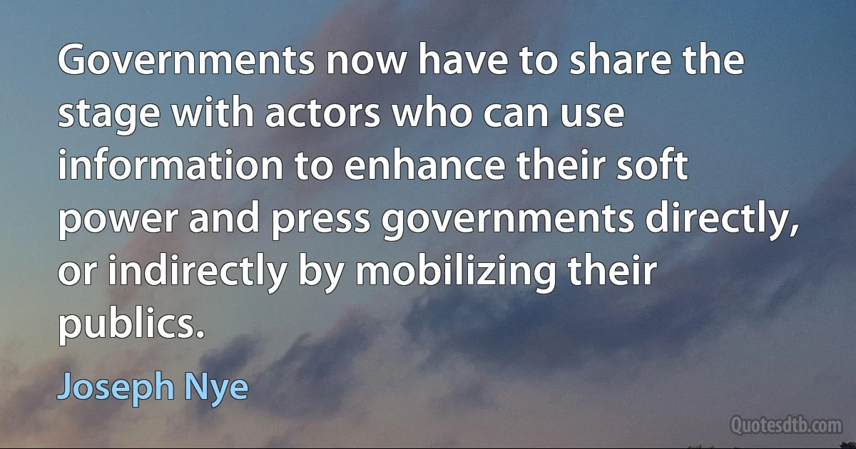 Governments now have to share the stage with actors who can use information to enhance their soft power and press governments directly, or indirectly by mobilizing their publics. (Joseph Nye)