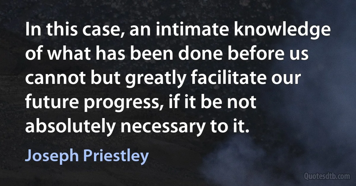 In this case, an intimate knowledge of what has been done before us cannot but greatly facilitate our future progress, if it be not absolutely necessary to it. (Joseph Priestley)