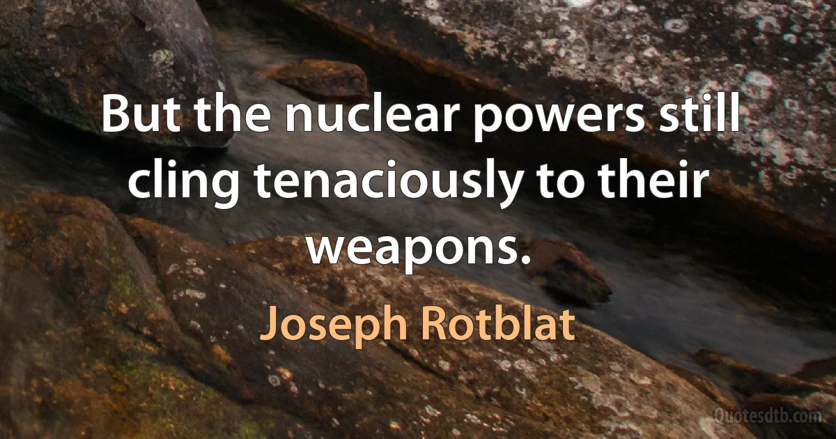 But the nuclear powers still cling tenaciously to their weapons. (Joseph Rotblat)