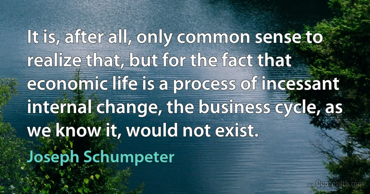 It is, after all, only common sense to realize that, but for the fact that economic life is a process of incessant internal change, the business cycle, as we know it, would not exist. (Joseph Schumpeter)