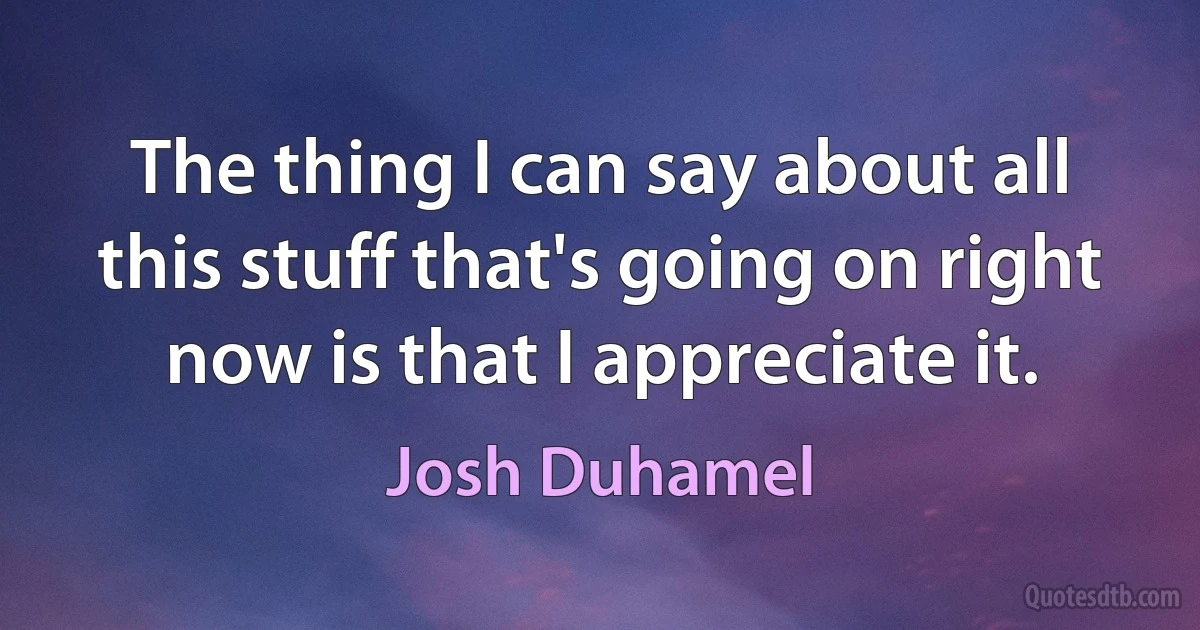 The thing I can say about all this stuff that's going on right now is that I appreciate it. (Josh Duhamel)