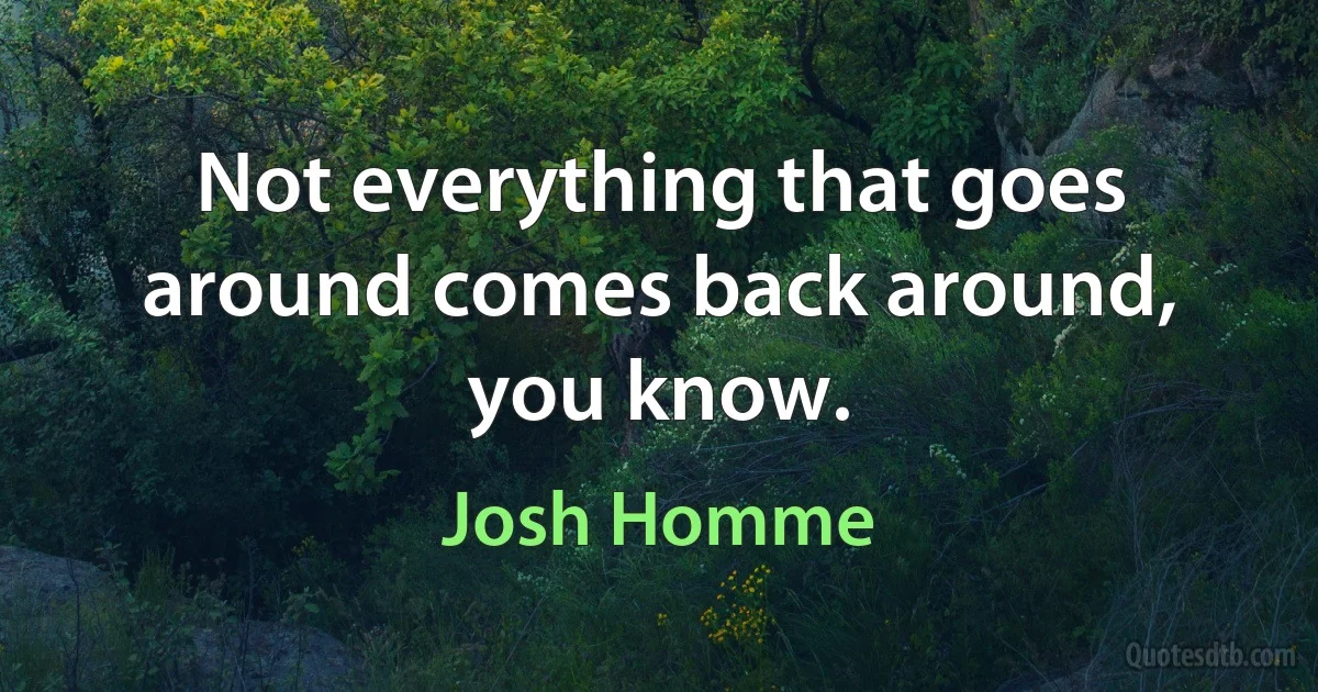 Not everything that goes around comes back around, you know. (Josh Homme)