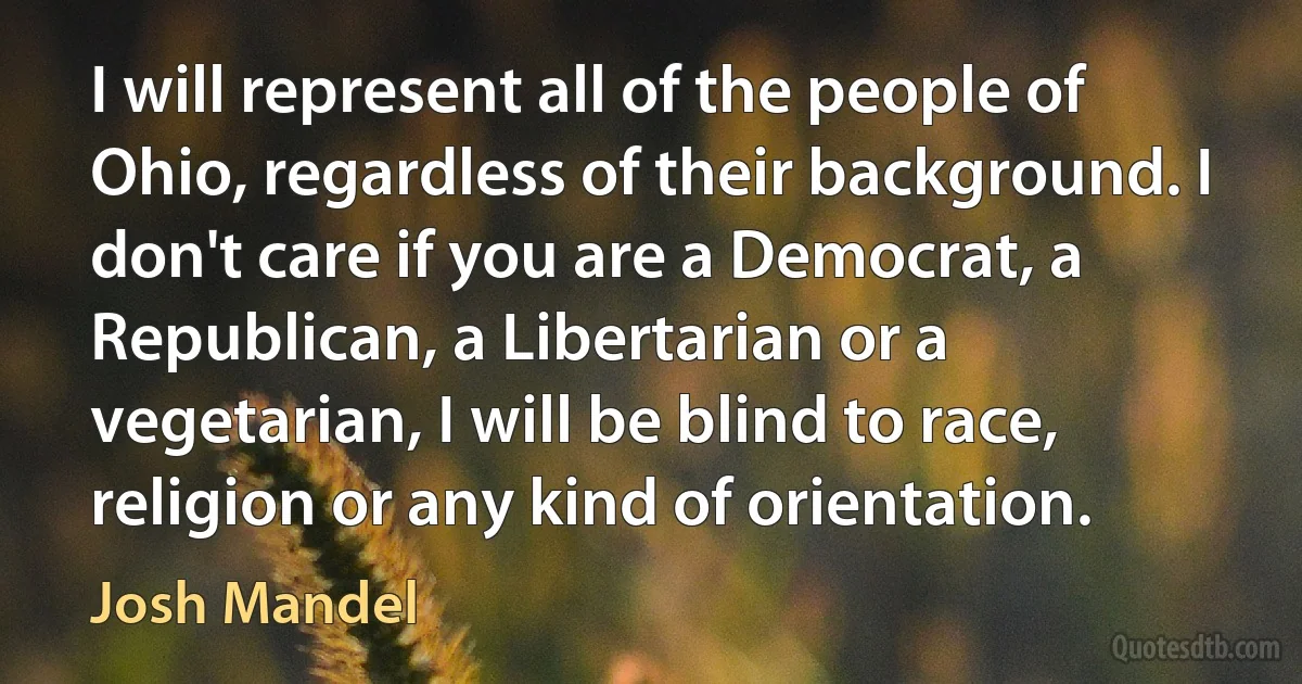 I will represent all of the people of Ohio, regardless of their background. I don't care if you are a Democrat, a Republican, a Libertarian or a vegetarian, I will be blind to race, religion or any kind of orientation. (Josh Mandel)