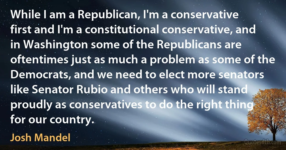 While I am a Republican, I'm a conservative first and I'm a constitutional conservative, and in Washington some of the Republicans are oftentimes just as much a problem as some of the Democrats, and we need to elect more senators like Senator Rubio and others who will stand proudly as conservatives to do the right thing for our country. (Josh Mandel)