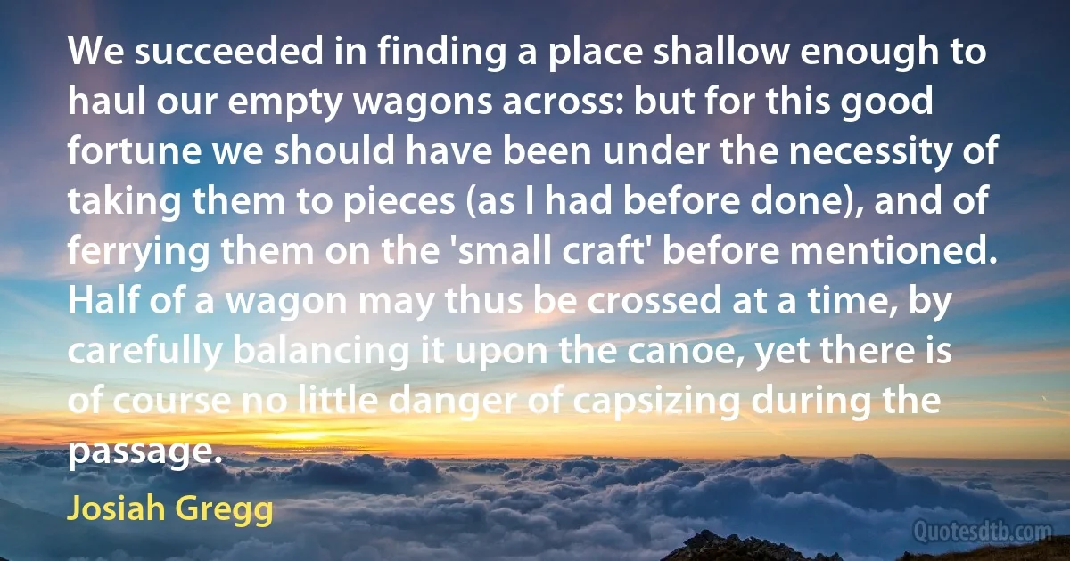 We succeeded in finding a place shallow enough to haul our empty wagons across: but for this good fortune we should have been under the necessity of taking them to pieces (as I had before done), and of ferrying them on the 'small craft' before mentioned. Half of a wagon may thus be crossed at a time, by carefully balancing it upon the canoe, yet there is of course no little danger of capsizing during the passage. (Josiah Gregg)