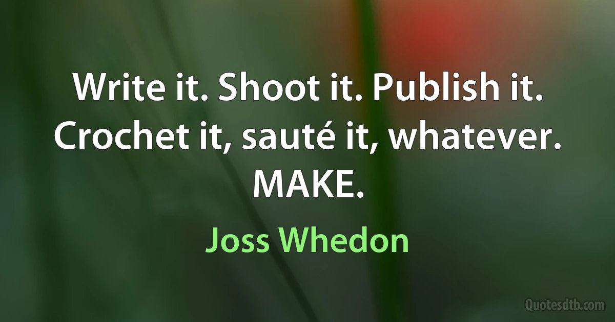 Write it. Shoot it. Publish it. Crochet it, sauté it, whatever. MAKE. (Joss Whedon)