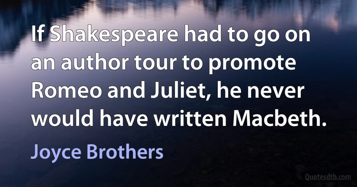 If Shakespeare had to go on an author tour to promote Romeo and Juliet, he never would have written Macbeth. (Joyce Brothers)