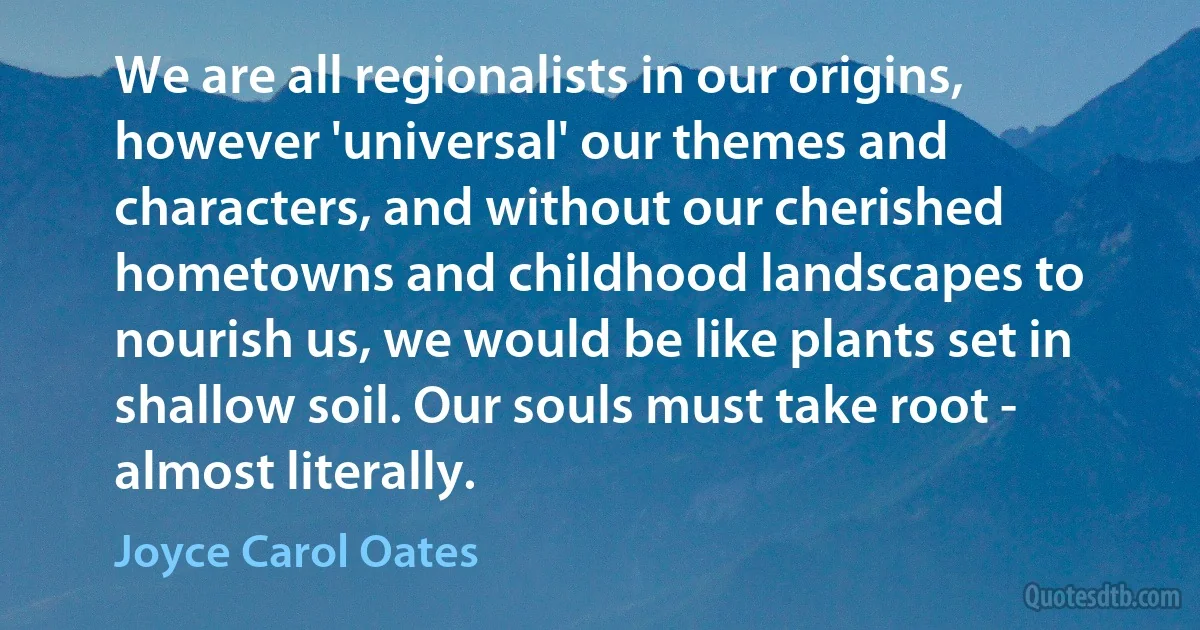 We are all regionalists in our origins, however 'universal' our themes and characters, and without our cherished hometowns and childhood landscapes to nourish us, we would be like plants set in shallow soil. Our souls must take root - almost literally. (Joyce Carol Oates)