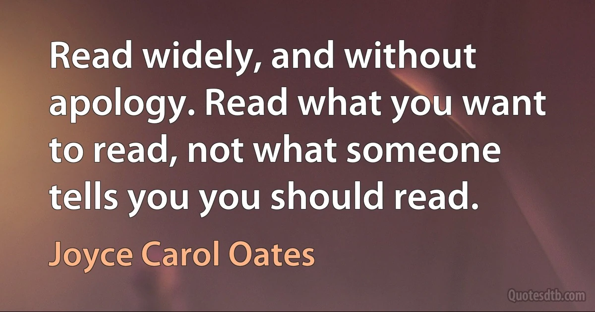 Read widely, and without apology. Read what you want to read, not what someone tells you you should read. (Joyce Carol Oates)