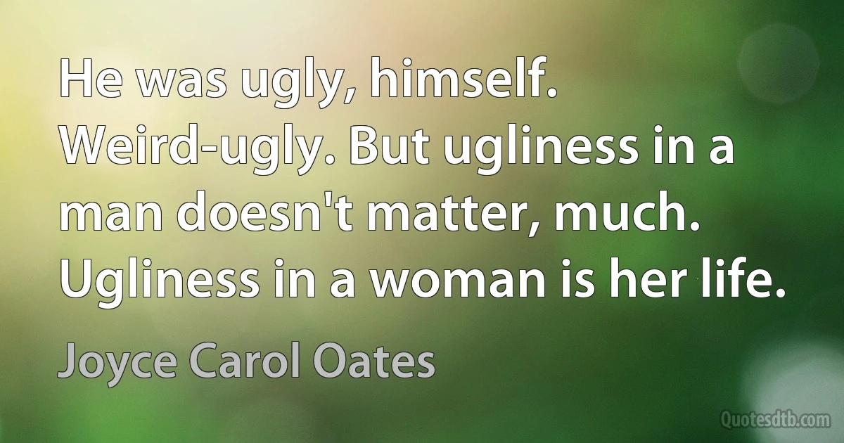 He was ugly, himself. Weird-ugly. But ugliness in a man doesn't matter, much. Ugliness in a woman is her life. (Joyce Carol Oates)