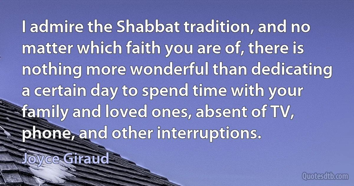 I admire the Shabbat tradition, and no matter which faith you are of, there is nothing more wonderful than dedicating a certain day to spend time with your family and loved ones, absent of TV, phone, and other interruptions. (Joyce Giraud)