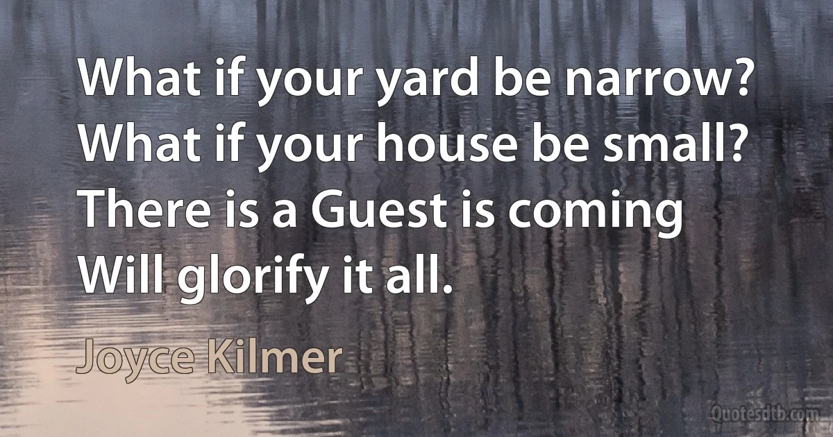 What if your yard be narrow?
What if your house be small?
There is a Guest is coming
Will glorify it all. (Joyce Kilmer)