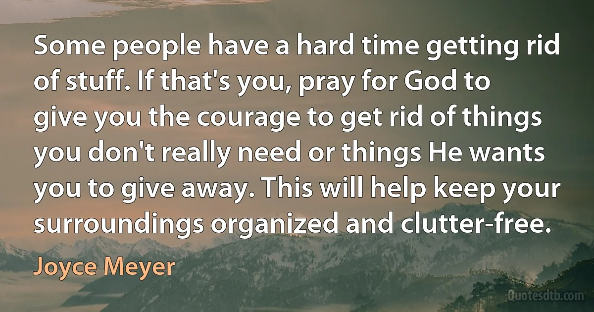 Some people have a hard time getting rid of stuff. If that's you, pray for God to give you the courage to get rid of things you don't really need or things He wants you to give away. This will help keep your surroundings organized and clutter-free. (Joyce Meyer)