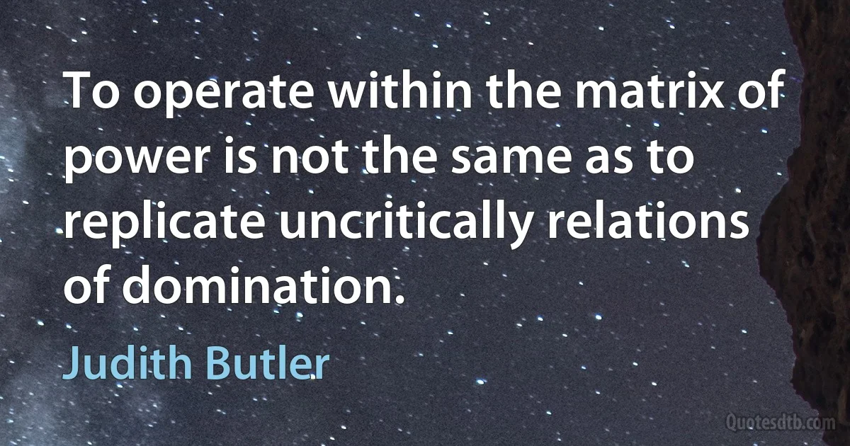 To operate within the matrix of
power is not the same as to replicate uncritically relations of domination. (Judith Butler)