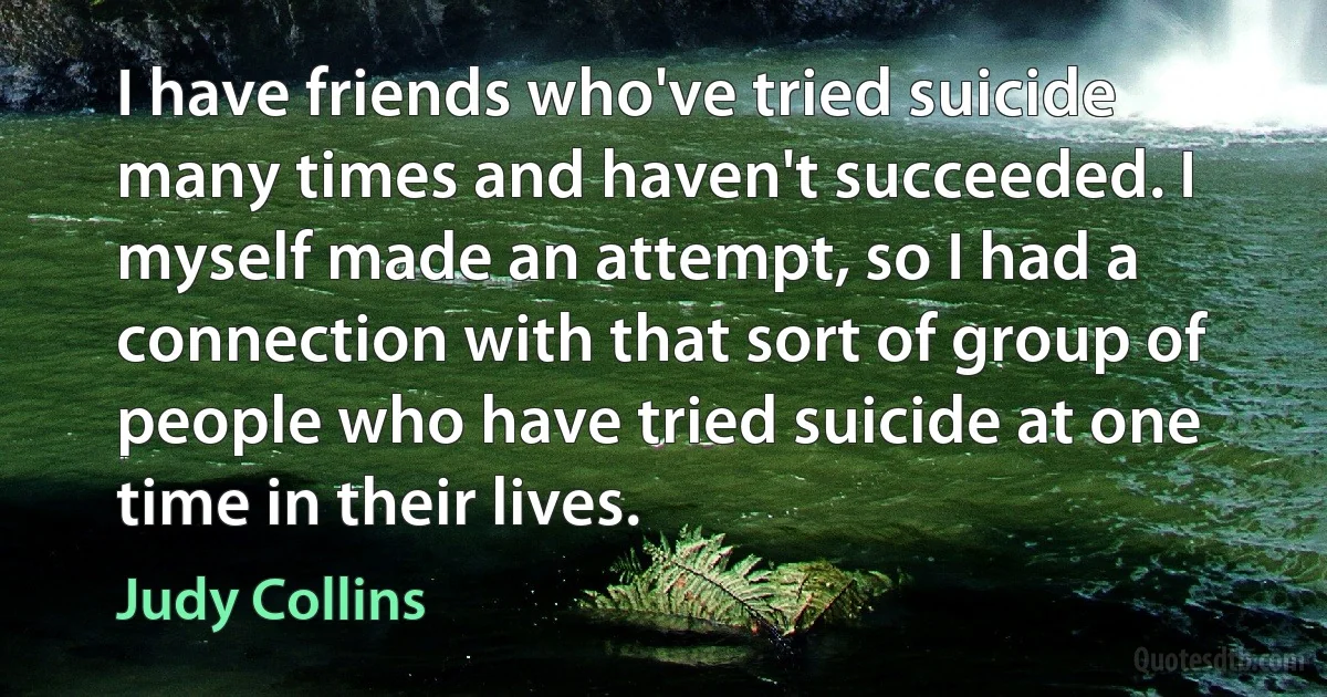 I have friends who've tried suicide many times and haven't succeeded. I myself made an attempt, so I had a connection with that sort of group of people who have tried suicide at one time in their lives. (Judy Collins)