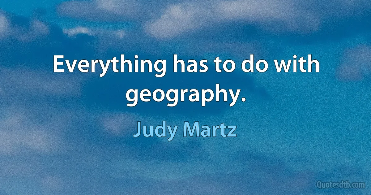 Everything has to do with geography. (Judy Martz)