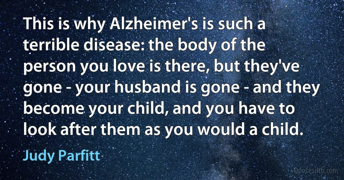 This is why Alzheimer's is such a terrible disease: the body of the person you love is there, but they've gone - your husband is gone - and they become your child, and you have to look after them as you would a child. (Judy Parfitt)